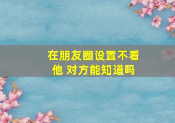 在朋友圈设置不看他 对方能知道吗